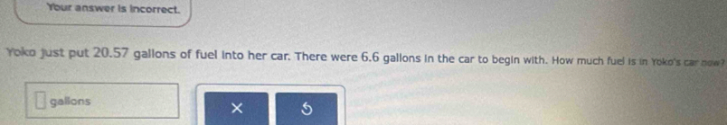 Your answer is incorrect. 
Yoko just put 20.57 gallons of fuel into her car. There were 6.6 gallons in the car to begin with. How much fuel is in Yoko's car now?
gallons
×