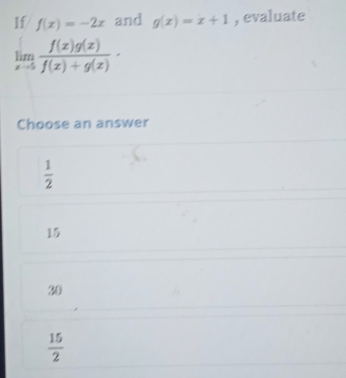 If f(x)=-2x and g(x)=x+1 , evaluate
limlimits _xto 5 f(x)g(x)/f(x)+g(x) ·
Choose an answer
 1/2 
15
30
 15/2 