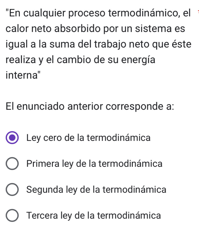 "En cualquier proceso termodinámico, el
calor neto absorbido por un sistema es
igual a la suma del trabajo neto que éste
realiza y el cambio de su energía
interna''
El enunciado anterior corresponde a:
Ley cero de la termodinámica
Primera ley de la termodinámica
Segunda ley de la termodinámica
Tercera ley de la termodinámica