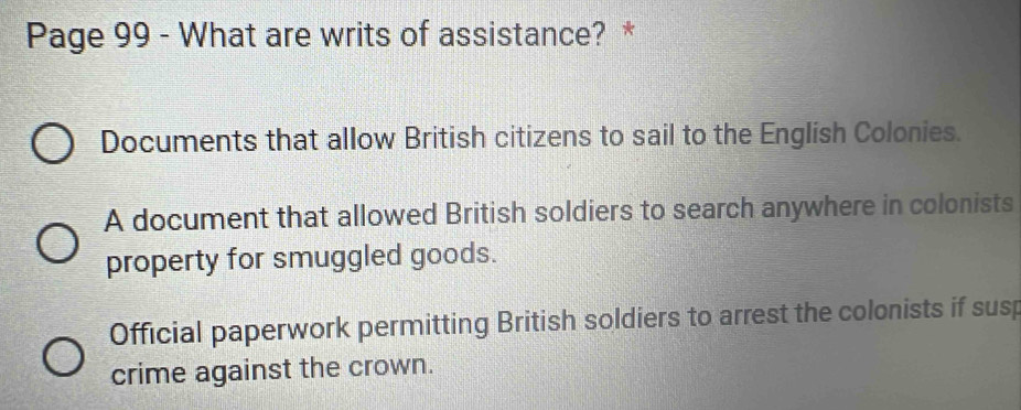 Page 99 - What are writs of assistance? *
Documents that allow British citizens to sail to the English Colonies.
A document that allowed British soldiers to search anywhere in colonists
property for smuggled goods.
Official paperwork permitting British soldiers to arrest the colonists if susp
crime against the crown.