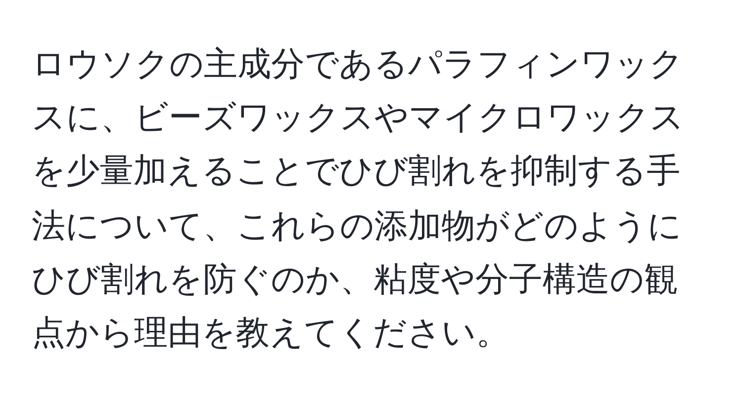 ロウソクの主成分であるパラフィンワックスに、ビーズワックスやマイクロワックスを少量加えることでひび割れを抑制する手法について、これらの添加物がどのようにひび割れを防ぐのか、粘度や分子構造の観点から理由を教えてください。