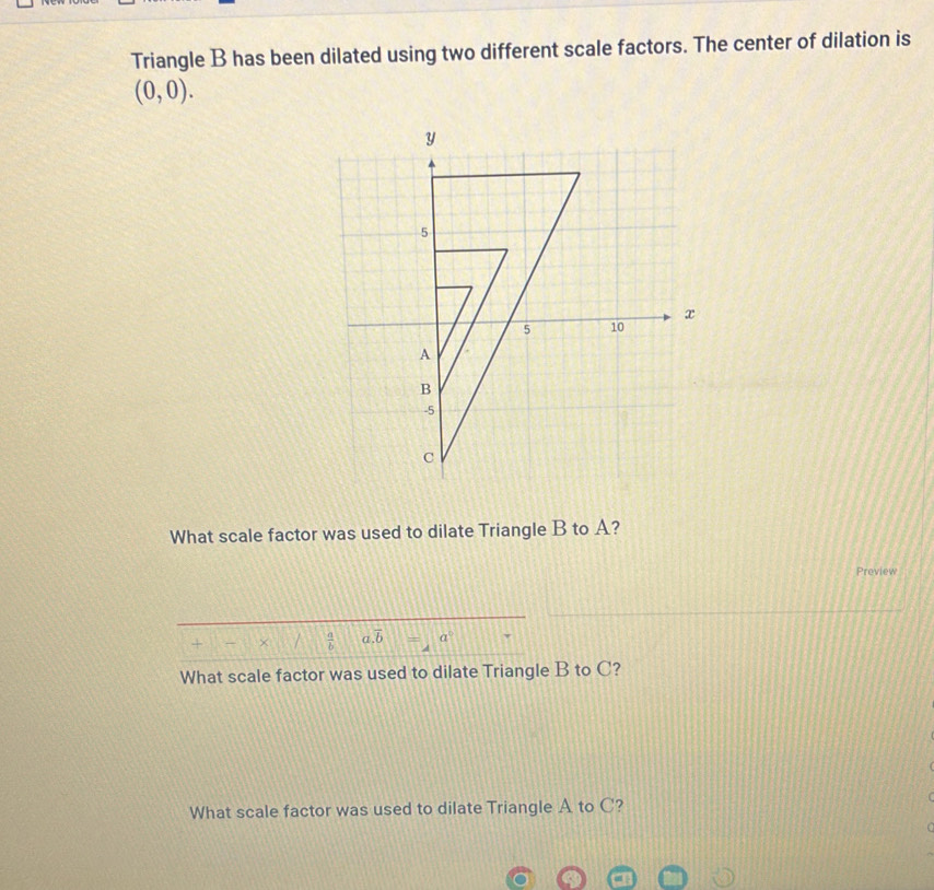 Triangle B has been dilated using two different scale factors. The center of dilation is
(0,0). 
What scale factor was used to dilate Triangle B to A? 
Preview 
+ ×  a/b  a. overline b a°
What scale factor was used to dilate Triangle B to C? 
What scale factor was used to dilate Triangle A to C?