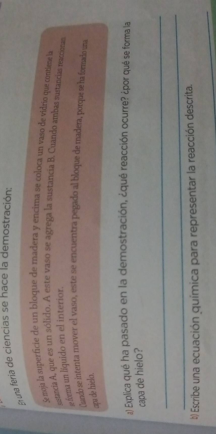 En una feria de ciencias se hace la demostración: 
Se moja la superficie de un bloque de madera y encima se coloca un vaso de vidrio que contiene la 
sustancia A, que es un sólido. A este vaso se agrega la sustancia B. Cuando ambas sustancias reaccionan 
se forma un líquido en el interior. 
Cuando se intenta mover el vaso, este se encuentra pegado al bloque de madera, porque se ha formado una 
capa de hielo. 
a) Explica qué ha pasado en la demostración, ¿qué reacción ocurre? ¿por qué se forma la 
capa de hielo? 
_ 
_ 
b) Escribe una ecuación química para representar la reacción descrita. 
_
