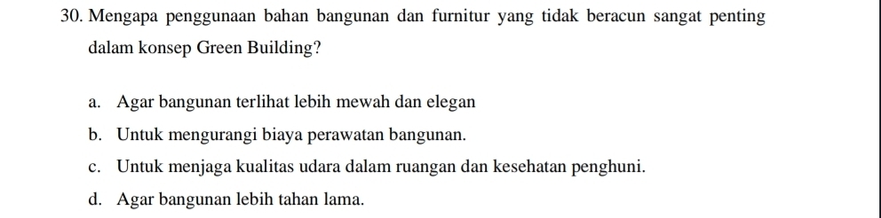 Mengapa penggunaan bahan bangunan dan furnitur yang tidak beracun sangat penting
dalam konsep Green Building?
a. Agar bangunan terlihat lebih mewah dan elegan
b. Untuk mengurangi biaya perawatan bangunan.
c. Untuk menjaga kualitas udara dalam ruangan dan kesehatan penghuni.
d. Agar bangunan lebih tahan lama.