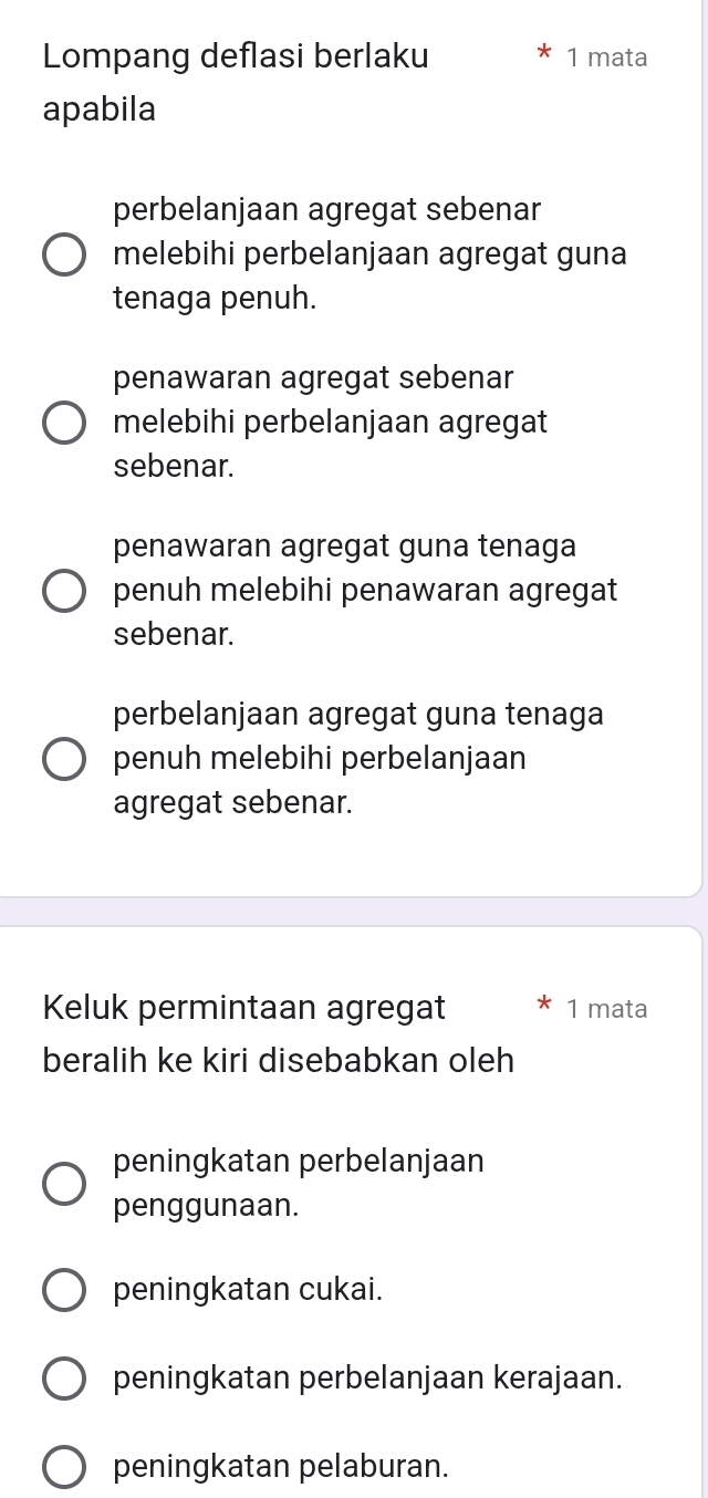 Lompang deflasi berlaku 1 mata
apabila
perbelanjaan agregat sebenar
melebihi perbelanjaan agregat guna
tenaga penuh.
penawaran agregat sebenar
melebihi perbelanjaan agregat
sebenar.
penawaran agregat guna tenaga
penuh melebihi penawaran agregat
sebenar.
perbelanjaan agregat guna tenaga
penuh melebihi perbelanjaan
agregat sebenar.
Keluk permintaan agregat 1 mata
beralih ke kiri disebabkan oleh
peningkatan perbelanjaan
penggunaan.
peningkatan cukai.
peningkatan perbelanjaan kerajaan.
peningkatan pelaburan.