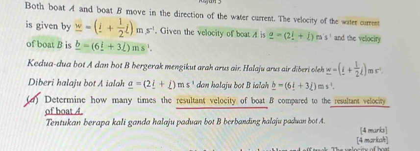 Kujan 3 
Both boat A and boat B move in the direction of the water current. The velocity of the water current 
is given by _ w=(_ i+ 1/2 j)ms^(-1). Given the velocity of boat A is _ a=(2_ i+j)m's' and the velocity 
of boat B is _ b=(6_ i+3_ j)ms^(-1). 
Kedua-dua bot A dan bot B bergerak mengikut arah arus air. Halaju arus air diberi oleh _ w=(i+ l/2 j)ms^(-1). 
Diberi halaju bot A ialah _ a=(2_ i+_ j)ms^1 dan halaju bot B ialah _ b=(6_ i+3j+)ms^(-1). 
(d) Determine how many times the resultant velocity of boat B compared to the resultant velocity 
of boat 4. 
Tentukan berapa kali ganda halaju paduan bot B berbanding halaju paduan bot A. 
[4 marks] 
[4 markah] 
The velocity of bot