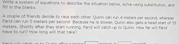 Write a system of equations to describe the situation below, solve using substitution, and 
fill in the blanks. 
A couple of friends decide to race each other. Quinn can run 4 meters per second, whereas 
Farid can run 5 meters per second. Because he is slower, Quinn also gets.a head start of 35
meters. Shortly after they start running, Farid will catch up to Quinn. How far will Farid 
have to run? How long will that take?