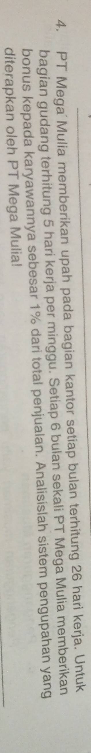 PT Mega'Mulia memberikan upah pada bagian kantor setiap bulan terhitung 26 hari kerja. Untuk 
bagian gudang terhitung 5 hari kerja per minggu. Setiap 6 bulan sekali PT Mega Mulia memberikan 
bonus kepada karyawannya sebesar 1% dari total penjualan. Analisislah sistem pengupahan yang 
diterapkan oleh PT Mega Mulia!