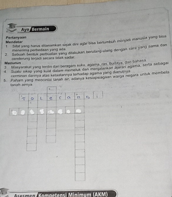 Ayo Bermain 
Pertanyaan 
1 Sifat yang harus ditanamkan sejak dini agar bisa bertumbuh monjadi manusia yang bisa 
Mendatar 
menerima perbedaan yang ada. 
2. Sebuah bentuk perbualan yang dřakukan berulang-ulang dengan cara yang sama dan 
cenderung terjadi secara lidak sadar. 
Menurun 
3 Masyarakat yang terdin dari beragam suku, agama, ras, budaya, dan bahasa 
4 Suatu sikap yang kuai dalam memeluk dan menjalankan əjūran agama, serta sebagai 
cerminan dannya atas ketaatannya terhadap agama yang dianutnya 
5. Paham yang mencintai tanah air, adanya kesiapsiagaan warga negara untuk membela 
sesmen (Kommätersi Minium (AKM)