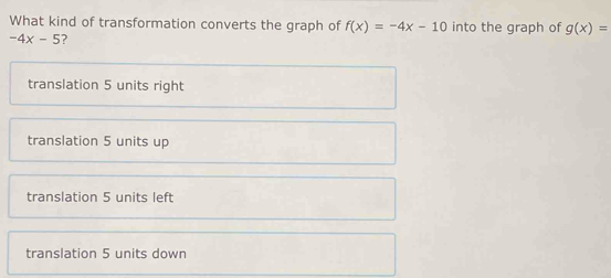 What kind of transformation converts the graph of f(x)=-4x-10 into the graph of g(x)=
-4x-5 ?
translation 5 units right
translation 5 units up
translation 5 units left
translation 5 units down