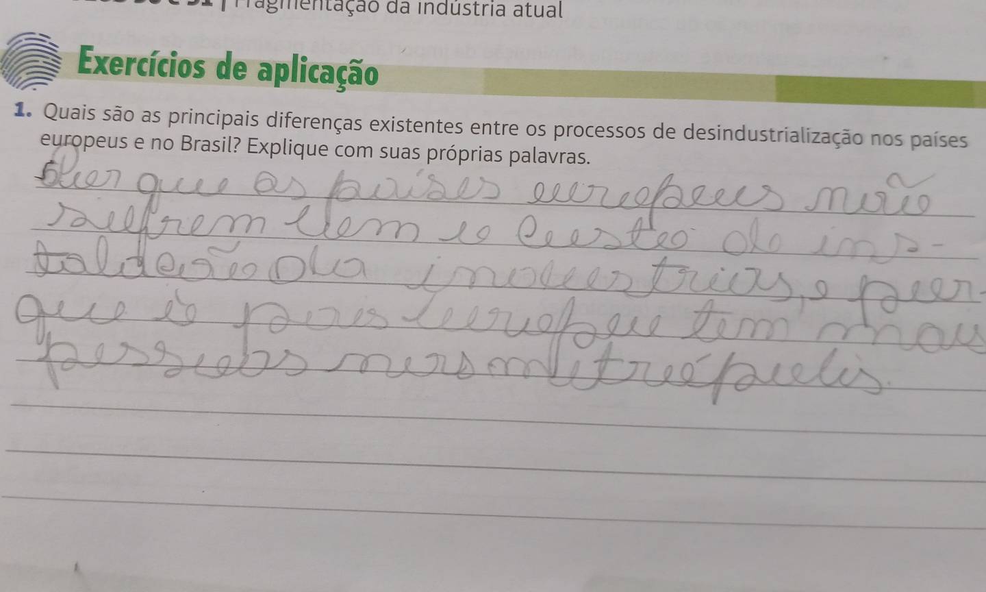 Pragmentação da indústria atual 
Exercícios de aplicação 
1 Quais são as principais diferenças existentes entre os processos de desindustrialização nos países 
europeus e no Brasil? Explique com suas próprias palavras. 
_ 
_ 
_ 
_ 
_ 
_ 
_ 
_ 
_ 
_