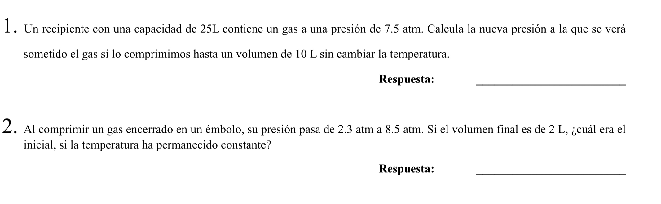 1 . Un recipiente con una capacidad de 25L contiene un gas a una presión de 7.5 atm. Calcula la nueva presión a la que se verá 
sometido el gas si lo comprimimos hasta un volumen de 10 L sin cambiar la temperatura. 
Respuesta:_ 
2. Al comprimir un gas encerrado en un émbolo, su presión pasa de 2.3 atm a 8.5 atm. Si el volumen final es de 2 L, ¿cuál era el 
inicial, si la temperatura ha permanecido constante? 
Respuesta:_