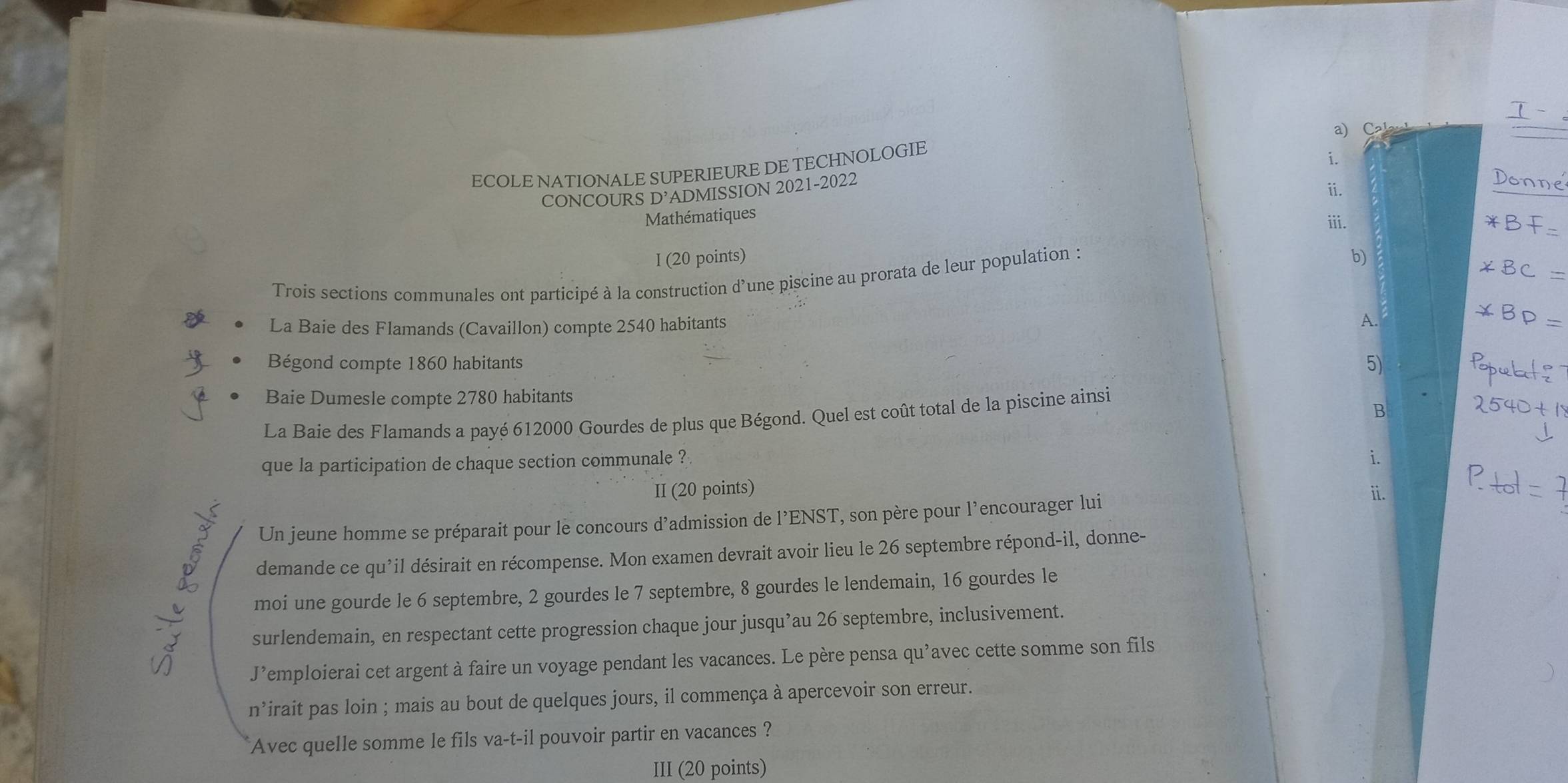 ECOLE NATIONALE SUPERIEURE DE TECHNOLOGIE a) C 
CONCOURS D’ADMISSION 2021-2022 
ⅱi. 
Mathématiques 
iii. 
I (20 points) b) 
Trois sections communales ont participé à la construction d’une piscine au prorata de leur population : 
La Baie des Flamands (Cavaillon) compte 2540 habitants A. 
Bégond compte 1860 habitants 
5) 
Baie Dumesle compte 2780 habitants 
B 
La Baie des Flamands a payé 612000 Gourdes de plus que Bégond. Quel est coût total de la piscine ainsi 
que la participation de chaque section communale ? 
i. 
II (20 points) ii. 
Un jeune homme se préparait pour le concours d'admission de l’ENST, son père pour l’encourager lui 
demande ce qu'il désirait en récompense. Mon examen devrait avoir lieu le 26 septembre répond-il, donne- 
moi une gourde le 6 septembre, 2 gourdes le 7 septembre, 8 gourdes le lendemain, 16 gourdes le 
surlendemain, en respectant cette progression chaque jour jusqu’au 26 septembre, inclusivement. 
J’emploierai cet argent à faire un voyage pendant les vacances. Le père pensa qu’avec cette somme son fils 
n’irait pas loin ; mais au bout de quelques jours, il commença à apercevoir son erreur. 
Avec quelle somme le fils va-t-il pouvoir partir en vacances ? 
III (20 points)