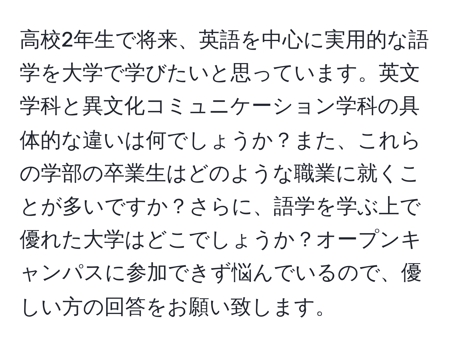 高校2年生で将来、英語を中心に実用的な語学を大学で学びたいと思っています。英文学科と異文化コミュニケーション学科の具体的な違いは何でしょうか？また、これらの学部の卒業生はどのような職業に就くことが多いですか？さらに、語学を学ぶ上で優れた大学はどこでしょうか？オープンキャンパスに参加できず悩んでいるので、優しい方の回答をお願い致します。