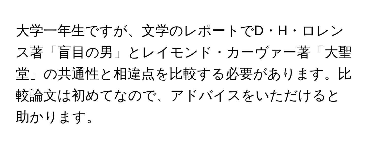 大学一年生ですが、文学のレポートでD・H・ロレンス著「盲目の男」とレイモンド・カーヴァー著「大聖堂」の共通性と相違点を比較する必要があります。比較論文は初めてなので、アドバイスをいただけると助かります。