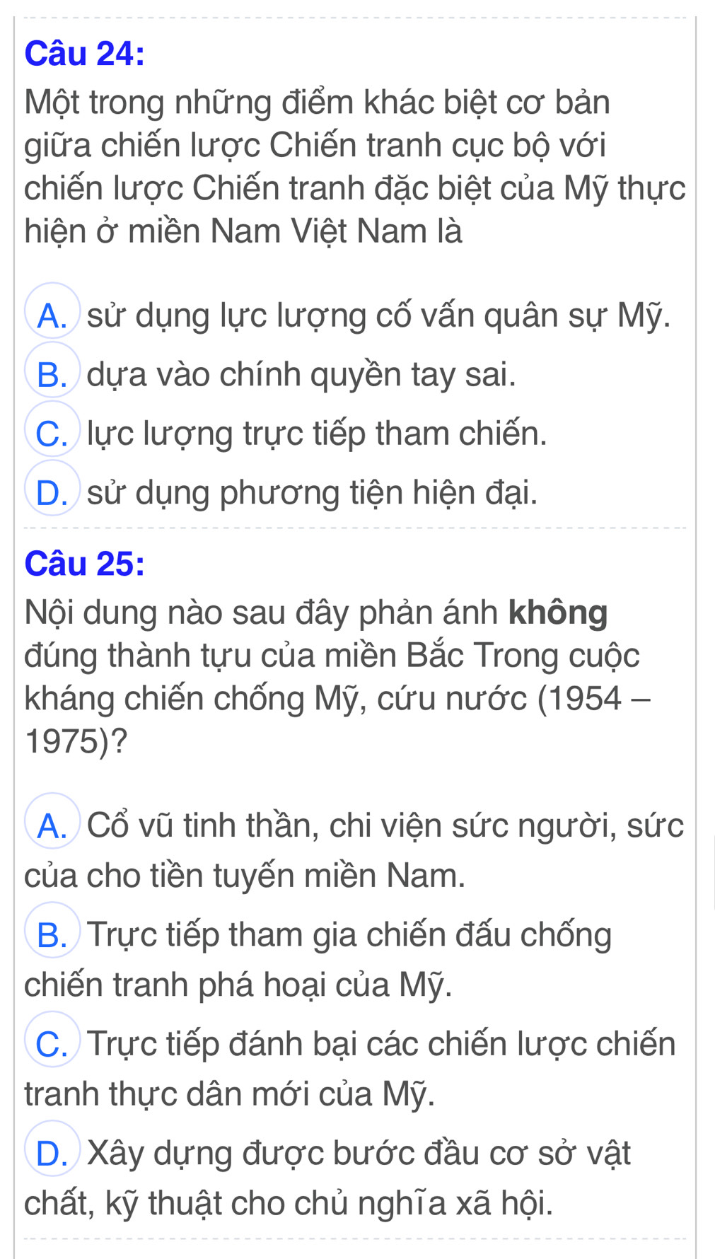 Một trong những điểm khác biệt cơ bản
giữa chiến lược Chiến tranh cục bộ với
chiến lược Chiến tranh đặc biệt của Mỹ thực
hiện ở miền Nam Việt Nam là
A. sử dụng lực lượng cố vấn quân sự Mỹ.
B. dựa vào chính quyền tay sai.
C. lực lượng trực tiếp tham chiến.
D. sử dụng phương tiện hiện đại.
Câu 25:
Nội dung nào sau đây phản ánh không
đúng thành tựu của miền Bắc Trong cuộc
kháng chiến chống Mỹ, cứu nước (1954 -
1975)?
A. Cổ vũ tinh thần, chi viện sức người, sức
của cho tiền tuyến miền Nam.
B. Trực tiếp tham gia chiến đấu chống
chiến tranh phá hoại của Mỹ.
C. Trực tiếp đánh bại các chiến lược chiến
tranh thực dân mới của Mỹ.
D. Xây dựng được bước đầu cơ sở vật
chất, kỹ thuật cho chủ nghĩa xã hội.