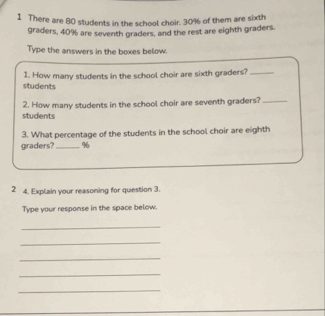 There are 80 students in the school choir. 30% of them are sixth 
graders, 40% are seventh graders. and the rest are eighth graders. 
Type the answers in the boxes below. 
1. How many students in the school choir are sixth graders?_ 
students 
2. How many students in the school choir are seventh graders?_ 
students 
3. What percentage of the students in the school choir are eighth 
graders?_ %
2 4. Explain your reasoning for question 3. 
Type your response in the space below. 
_ 
_ 
_ 
_ 
_