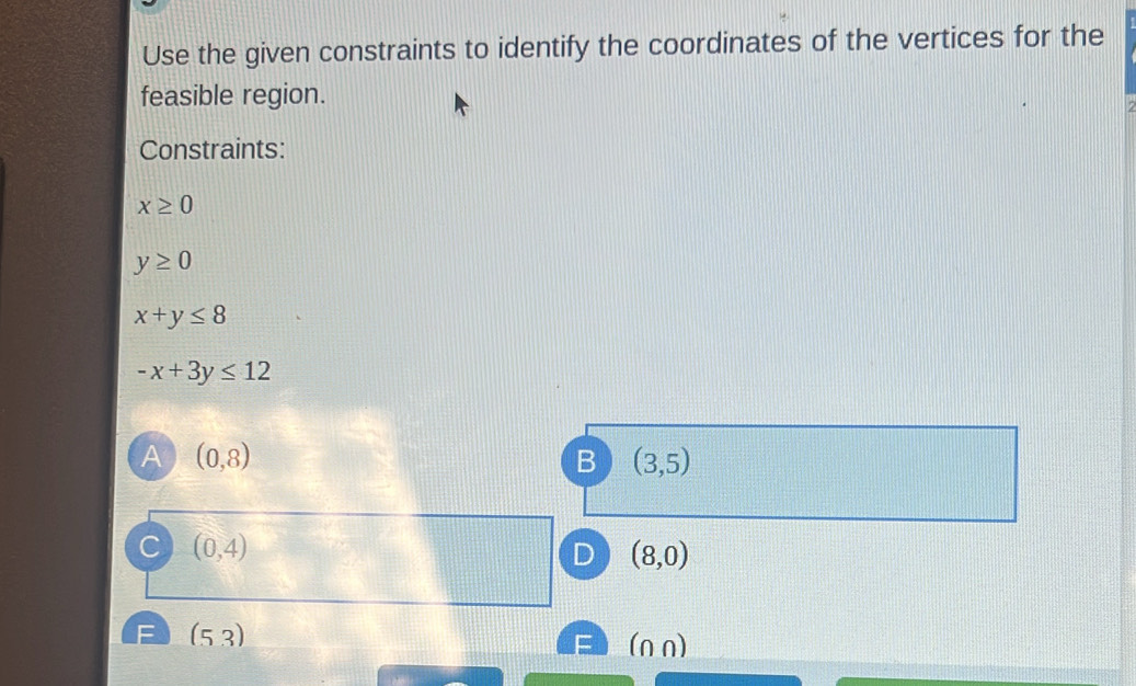 Use the given constraints to identify the coordinates of the vertices for the
feasible region.
Constraints:
x≥ 0
y≥ 0
x+y≤ 8
-x+3y≤ 12
A (0,8)
B (3,5)
C (0,4)
D (8,0)
F (53) (n n)