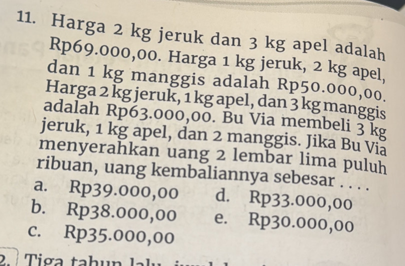 Harga 2 kg jeruk dan 3 kg apel adalah
Rp69.000,00. Harga 1 kg jeruk, 2 kg apel,
dan 1 kg manggis adalah Rp50.000,00.
Harga 2 kg jeruk, 1 kg apel, dan 3 kg manggis
adalah Rp63.000,00. Bu Via membeli 3 k
jeruk, 1 kg apel, dan 2 manggis. Jika Bu Via
menyerahkan uang 2 lembar lima puluh
ribuan, uang kembaliannya sebesar . . . .
a. Rp39.000,00 d. Rp33.000,00
b. Rp38.000,00 e. Rp30.000,00
c. Rp35.000,00
2 « Tiga tahun lalu