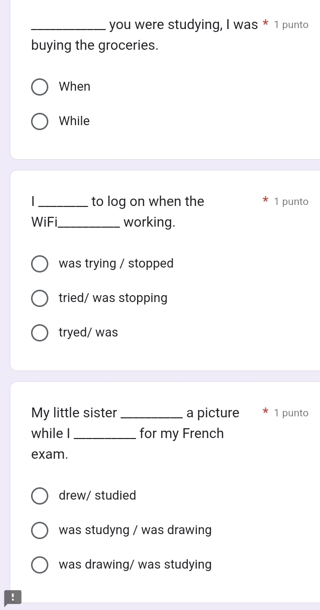 you were studying, I was * 1 punto
buying the groceries.
When
While
_to log on when the 1 punto
WiFi_ working.
was trying / stopped
tried/ was stopping
tryed/ was
My little sister _a picture 1 punto
while I _for my French
exam.
drew/ studied
was studyng / was drawing
was drawing/ was studying
!