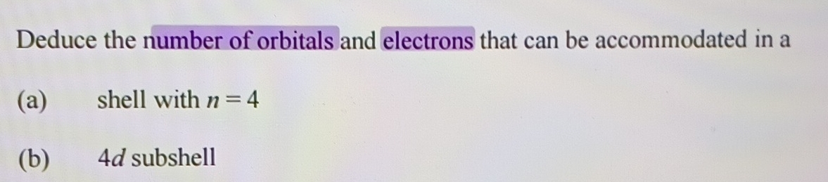 Deduce the number of orbitals and electrons that can be accommodated in a 
(a) shell with n=4
(b) 4d subshell