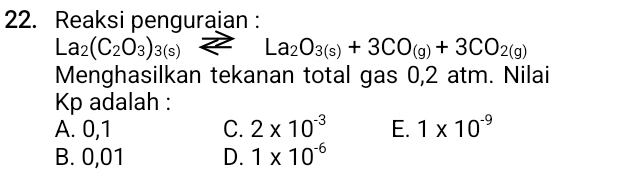 Reaksi penguraian :
La_2(C_2O_3)_3(s)z 2 La_2O_3(s)+3CO_(g)+3CO_2(g)
Menghasilkan tekanan total gas 0,2 atm. Nilai
Kp adalah :
A. 0,1 C. 2* 10^(-3) E. 1* 10^(-9)
B. 0,01 D. 1* 10^(-6)