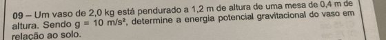 Um vaso de 2,0 kg está pendurado a 1,2 m de altura de uma mesa de 0,4 m de 
altura. Sendo g=10m/s^2 , determine a energia potencial gravitacional do vaso em 
relação ao solo.