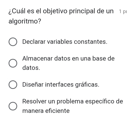 ¿Cuál es el objetivo principal de un 1 p
algoritmo?
Declarar variables constantes.
Almacenar datos en una base de
datos.
Diseñar interfaces gráficas.
Resolver un problema específico de
manera eficiente