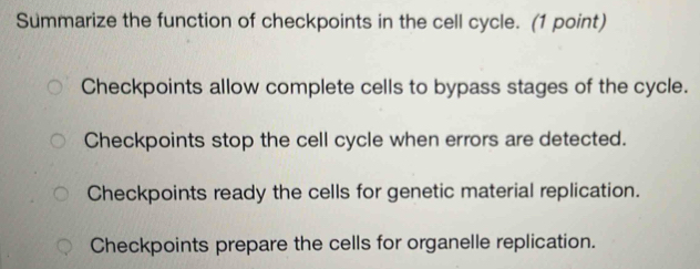 Summarize the function of checkpoints in the cell cycle. (1 point)
Checkpoints allow complete cells to bypass stages of the cycle.
Checkpoints stop the cell cycle when errors are detected.
Checkpoints ready the cells for genetic material replication.
Checkpoints prepare the cells for organelle replication.