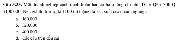 Một doanh nghiệp cạnh tranh hoàn hảo có hàm tổng chi phí: TC=Q^2+300Q
+100.000, Nếu giá thị trường là 1100 thì thặng dư sản xuất của doanh nghiệp:
a. l60.000
b. 320.000
c. 400.000
d. Các câu trên đều sai