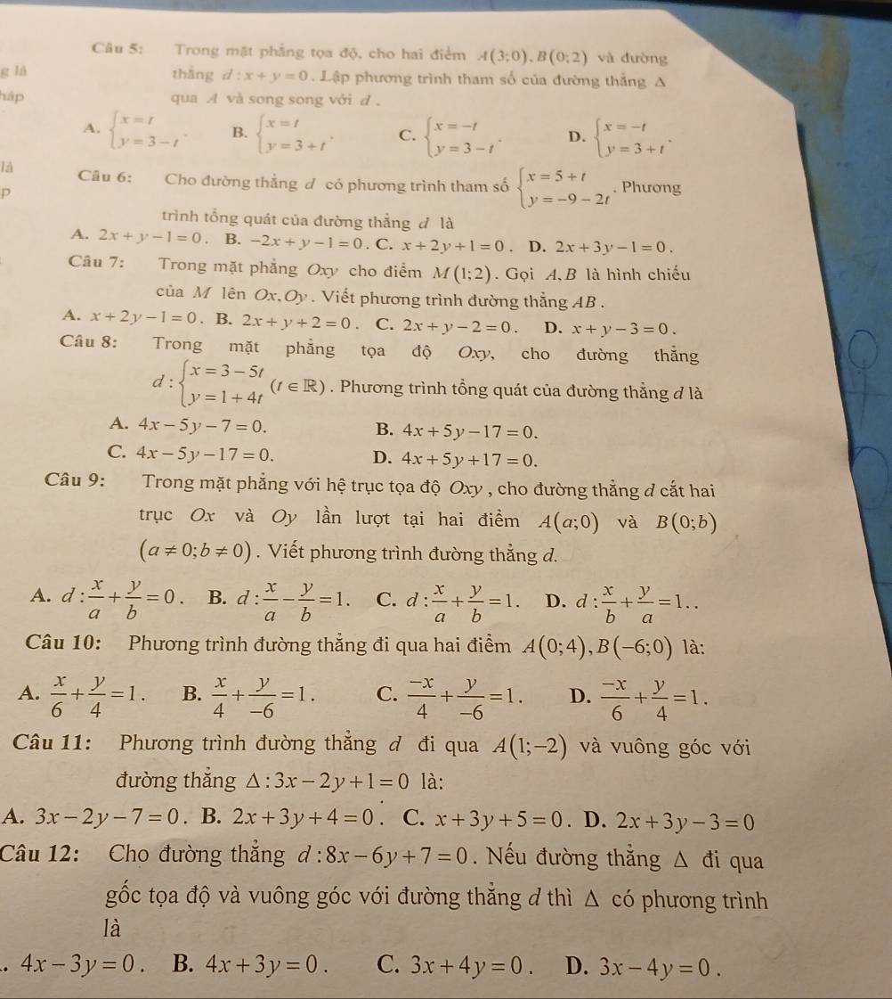 Trong mặt phẳng tọa độ, cho hai điểm A(3;0),B(0;2) và đường
g là thāng d:x+y=0. Lập phương trình tham số của đường thắng A
háp qua A và song song với d .
A. beginarrayl x=t y=3-tendarray. B. beginarrayl x=t y=3+tendarray. . C. beginarrayl x=-t y=3-tendarray. . D. beginarrayl x=-t y=3+tendarray. .
là Câu 6: Cho đường thắng đ có phương trình tham số beginarrayl x=5+t y=-9-2tendarray.. Phương
p
trình tổng quát của đường thẳng đ là
A. 2x+y-1=0 B. -2x+y-1=0. C. x+2y+1=0. D. 2x+3y-1=0.
Câu 7: Trong mặt phẳng Oxy cho điểm M(1;2).  Gọi A, B là hình chiếu
của M lên Ox,Oy. Viết phương trình đường thẳng AB .
A. x+2y-1=0. B. 2x+y+2=0 C. 2x+y-2=0. D. x+y-3=0.
Câu 8: Trong mặt phẳng tọa độ Oxy, cho đường thắng
d:beginarrayl x=3-5t y=1+4tendarray. (t∈ R). Phương trình tổng quát của đường thẳng đ là
A. 4x-5y-7=0.
B. 4x+5y-17=0.
C. 4x-5y-17=0. D. 4x+5y+17=0.
Câu 9:     Trong mặt phẳng với hệ trục tọa độ Oxy , cho đường thẳng đ cắt hai
trục Ox và Oy lần lượt tại hai điểm A(a;0) và B(0;b)
(a!= 0;b!= 0). Viết phương trình đường thẳng d.
A. d: x/a + y/b =0. B. d : : x/a - y/b =1. C. d: x/a + y/b =1. D. d: x/b + y/a =1..
Câu 10: Phương trình đường thẳng đi qua hai điểm A(0;4),B(-6;0) là:
A.  x/6 + y/4 =1. B.  x/4 + y/-6 =1. C.  (-x)/4 + y/-6 =1. D.  (-x)/6 + y/4 =1.
Câu 11: Phương trình đường thẳng đ đi qua A(1;-2) và vuông góc với
đường thắng △ :3x-2y+1=0 là:
A. 3x-2y-7=0. B. 2x+3y+4=0. C. x+3y+5=0. D. 2x+3y-3=0
Câu 12: Cho đường thắng d:8x-6y+7=0. Nếu đường thẳng Δ đi qua
gốc tọa độ và vuông góc với đường thắng đ thì △ cdot 0 phương trình
là
4x-3y=0. B. 4x+3y=0. C. 3x+4y=0. D. 3x-4y=0.