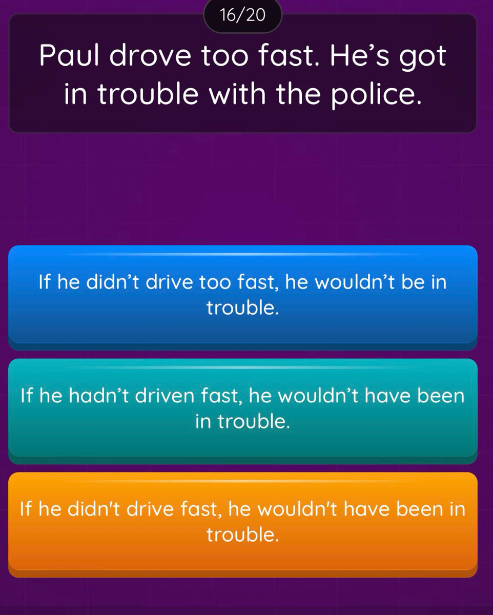 16/20
Paul drove too fast. He's got
in trouble with the police.
If he didn't drive too fast, he wouldn't be in
trouble.
If he hadn't driven fast, he wouldn't have been
in trouble.
If he didn't drive fast, he wouldn't have been in
trouble.