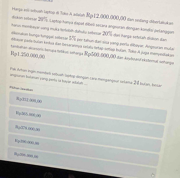 Harga asli sebuah laptop di Toko A adalah Rp12.000.000,00 dan sedang diberlakukan
diskon sebesar 20%. Laptop hanya dapat dibeli secara angsuran dengan kondisi pelanggan
harus membayar uang muka terlebih dahulu sebesar 20% dari harga setelah diskon dan
dikenakan bunga tunggal sebesar 5% per tahun dari sisa yang perlu dibayar. Angsuran mulai
dibayar pada bulan kedua dan besarannya selalu tetap setiap bulan. Toko A juga menyediakan
tambahan aksesoris berupa tetikus seharga Rp500.000,00 dan keyboard eksternal seharga
Rp1.250.000,00.
angsuran bulanan yang perlu ia bayar adalah .... Pak Arhan ingin membeli sebuah laptop dengan cara mengangsur selama 24 bulan, besar
Pilihan Jawaban
Rp352.000,00
Rp365.000,00
Rp378.000,00
Rp390.000,00
Rp398.000,00