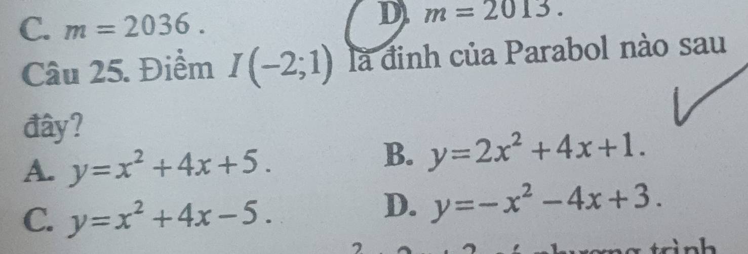 C. m=2036.
D) m=2013. 
Câu 25. Điểm I(-2;1) là đinh của Parabol nào sau
đây?
A. y=x^2+4x+5.
B. y=2x^2+4x+1.
C. y=x^2+4x-5.
D. y=-x^2-4x+3. 
2