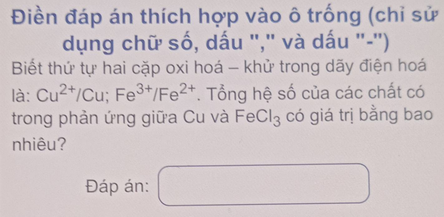 Điền đáp án thích hợp vào ô trống (chỉ sử 
dụng chữ số, dấu "," và dấu "-") 
Biết thứ tự hai cặp oxi hoá - khử trong dãy điện hoá 
là: Cu^(2+)/Cu; Fe^(3+)/Fe^(2+). Tổng hệ số của các chất có 
trong phản ứng giữa Cu và FeCl: () 3 có giá trị bằng bao 
nhiêu? 
Đáp án: