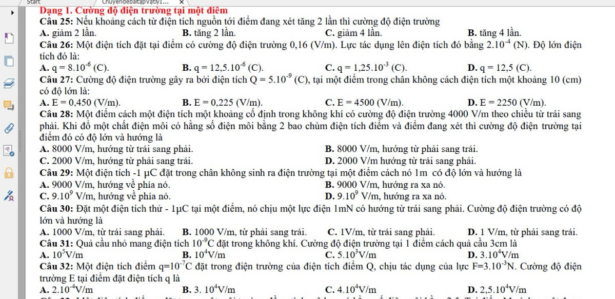 Dạng 1. Cường độ điện trường tại một điêm
Cầu 25: Nếu khoảng cách từ điện tích nguồn tới điểm đang xét tăng 2 lần thì cường độ điện trường
A. giảm 2 lần. B. tăng 2 lần. C. giảm 4 lần. B. tăng 4 lần.
Câu 26: Một điện tích đặt tại điểm có cường độ điện trường 0,16 (V/m). Lực tác dụng lên điện tích đó bằng 2.10^(-4)(N) Độ lớn điện
tích đó là:
A. q=8.10^(-6)(C). B. q=12,5.10^(-6) (C C. q=1,25.10^(-3)(C). D. q=12,5(C).
Câu 27: Cường độ điện trường gây ra bởi điện tích Q=5.10^(-9)(C) 0, tại một điểm trong chân không cách điện tích một khoảng 10 (cm)
có độ lớn là:
A. E=0,450 (V/m). B. E=0,225(V/m). C. E=4500(V/m). D. E=2250(V/m).
Câu 28: Một điểm cách một điện tích một khoảng cổ định trong không khí có cường độ điện trường 4000 V/m theo chiều từ trái sang
phải. Khi đồ một chất điện môi có hằng số điện môi bằng 2 bao chùm điện tích điểm và điểm đang xét thì cường độ điện trường tại
điểm đó có độ lớn và hướng là
A. 8000 V/m, hướng từ trái sang phải. B. 8000 V/m, hướng từ phải sang trái.
C. 2000 V/m, hướng từ phải sang trái. D. 2000 V/m hướng từ trái sang phải.
Câu 29: Một điện tích -1 μC đặt trong chân không sinh ra điện trường tại một điểm cách nó 1m có độ lớn và hướng là
A. 9000 V/m, hướng về phía nó. B. 9000 V/m, hướng ra xa nó.
C. 9.10^9 V' m, hướng về phía nó. D. 9.10^9 V/n , hướng ra xa nó.
Câu I 30 : Đặt một điện tích thử - 1μC tại một điểm, nó chịu một lực điện 1mN có hướng từ trái sang phải. Cường độ điện trường có độ
lớn và hướng là
A. 1000 V/m, từ trái sang phải. B. 1000 V/m, từ phải sang trái. C. 1V/m, từ trái sang phải. D. 1 V/m, từ phải sang trái.
Câu 31: Quả cầu nhỏ mang điện tích 10^(-9)C đặt trong không khí. Cường độ điện trường tại 1 điểm cách quả cầu 3cm là
A. 10^5V/m B. 10^4V/m C. 5.10^3V/m D. 3.10^4V/m
Câu 32: Một điện tích điểm q=10^(-7)C đặt trong điện trường của điện tích điểm Q, chịu tác dụng của lực F=3.10^(-3)N. Cường độ điện
trường E tại điểm đặt điện tích q là
A. 2.10^(-4)V/m B. 3.10^4V/m C. 4.10^4V/m D. 2,5.10^4V/m