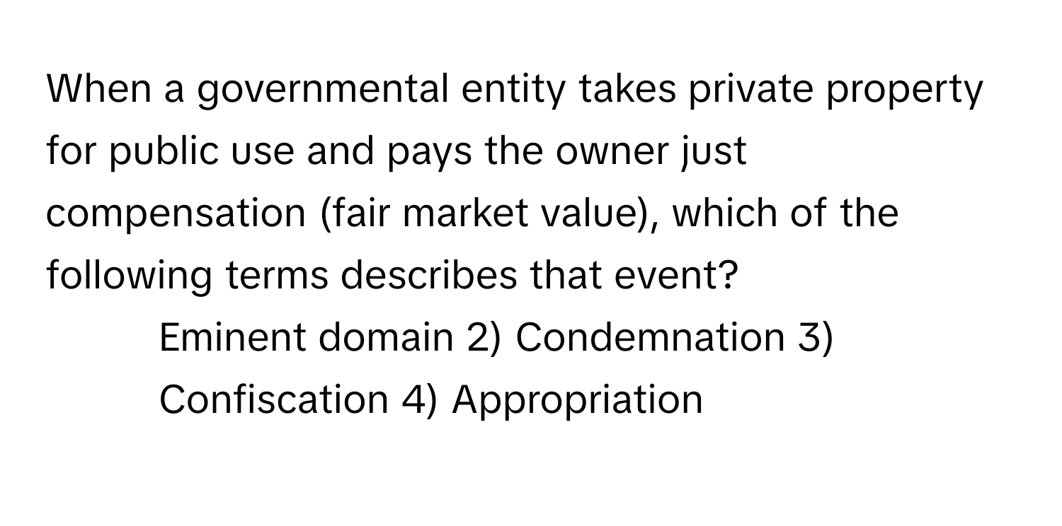 When a governmental entity takes private property for public use and pays the owner just compensation (fair market value), which of the following terms describes that event?

1) Eminent domain 2) Condemnation 3) Confiscation 4) Appropriation