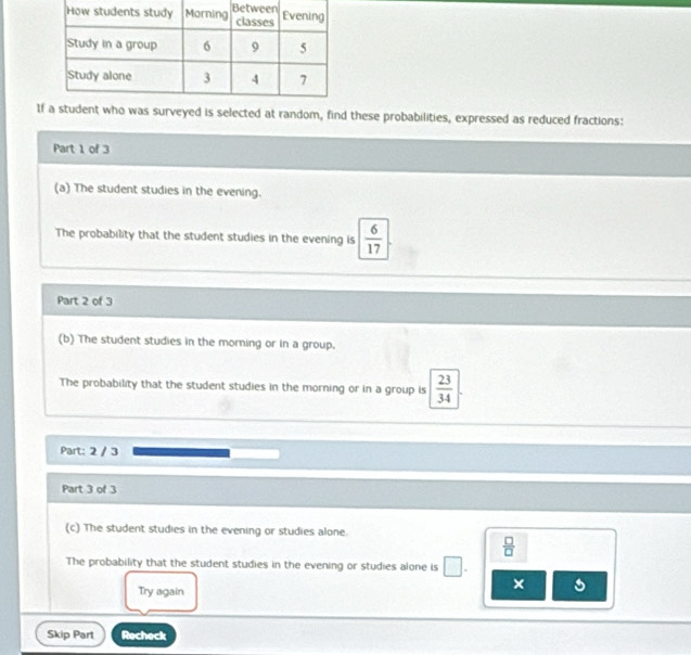 Iveyed is selected at random, find these probabilities, expressed as reduced fractions: 
Part 1 of 3 
(a) The student studies in the evening. 
The probability that the student studies in the evening is  6/17 
Part 2 of 3 
(b) The student studies in the morning or in a group. 
The probability that the student studies in the morning or in a group is  23/34 
Part: 2 / 3 
Part 3 of 3 
(c) The student studies in the evening or studies alone.
 □ /□  
The probability that the student studies in the evening or studies alone is □. 
× 
Try again 
Skip Part Recheck