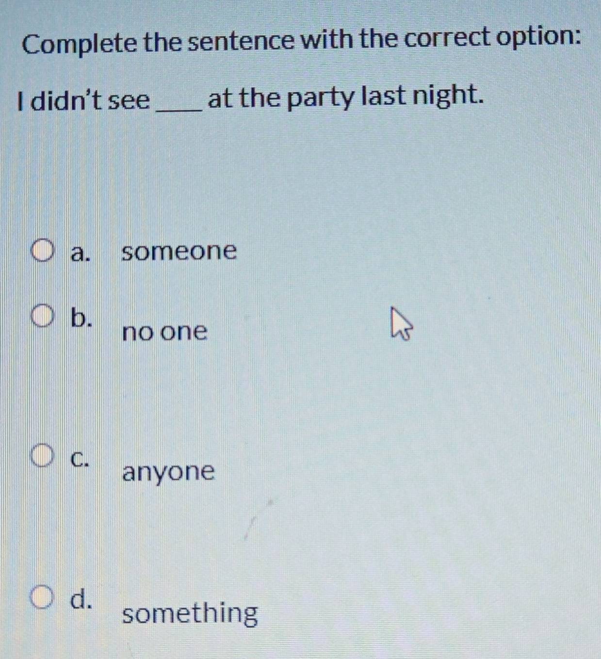 Complete the sentence with the correct option:
I didn't see_ at the party last night.
a. someone
b.
no one
C.
anyone
d.
something