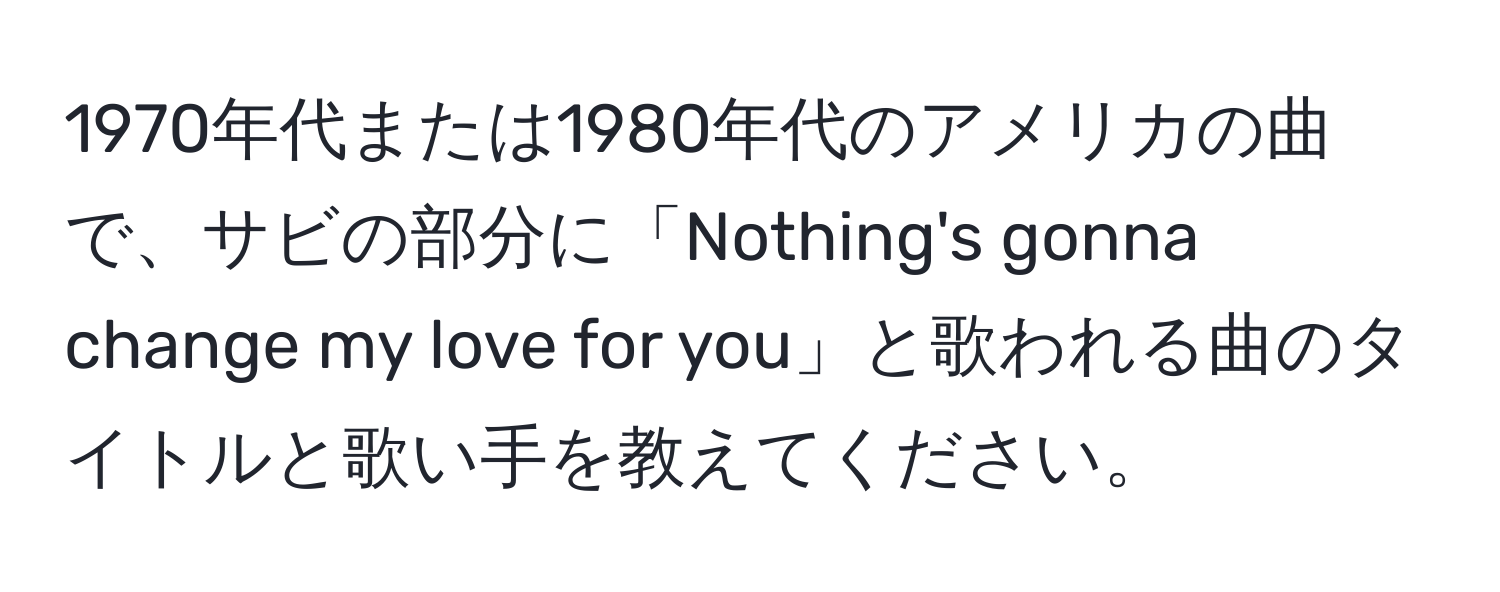 1970年代または1980年代のアメリカの曲で、サビの部分に「Nothing's gonna change my love for you」と歌われる曲のタイトルと歌い手を教えてください。