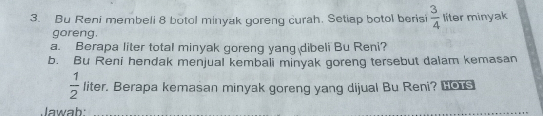 Bu Reni membeli 8 botol minyak goreng curah. Setiap botol berisi  3/4  líter minyak 
goreng. 
a. Berapa liter total minyak goreng yang dibeli Bu Reni? 
b. Bu Reni hendak menjual kembali minyak goreng tersebut dalam kemasan
 1/2  liter. Berapa kemasan minyak goreng yang dijual Bu Reni? Hos 
Jawab: