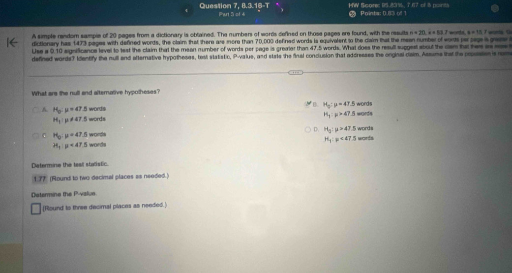 Question 7, 8.3.18-T HW Score: 95.83%, 7.67 of 8 paints
Part 3 of 4 a Points: 0.83 of 1
A simple random sampie of 20 pages from a dictionary is obtained. The numbers of words defined on those pages are found, with the results napprox 20, x=53.7 words. u=15.7 words G
dictionary has 1473 pages with defined words, the claim that there are more than 70,000 defined words is equivalent to the claim that the mean number of worts par page s gv 
Use i 0.10 significance level to test the claim that the mean number of words per page is greater than 47.5 words. What does the resull suggest about the clam that ther a m 
defined words? Identify the null and alternative hypotheses, test statistic, P -value, and state the final conclusion that addresses the original claim. Assume that the populstion is rom
What are the null and alternative hypotheses?
B.
A. H_0:mu =47.5 w ords words
H_1:mu != 47.5 WC rds H_0:mu =47.5 words
H_1:mu >47.5
c H_0:mu =47.5 w ords D. H_0:mu >47.5 words
H_1:mu <47.5 words
H_1:mu <47.5 words
Determine the test statistic.
1.77 (Round to two decimal places as needed.)
Determine the P -value.
(Round to three decimal places as needed.)