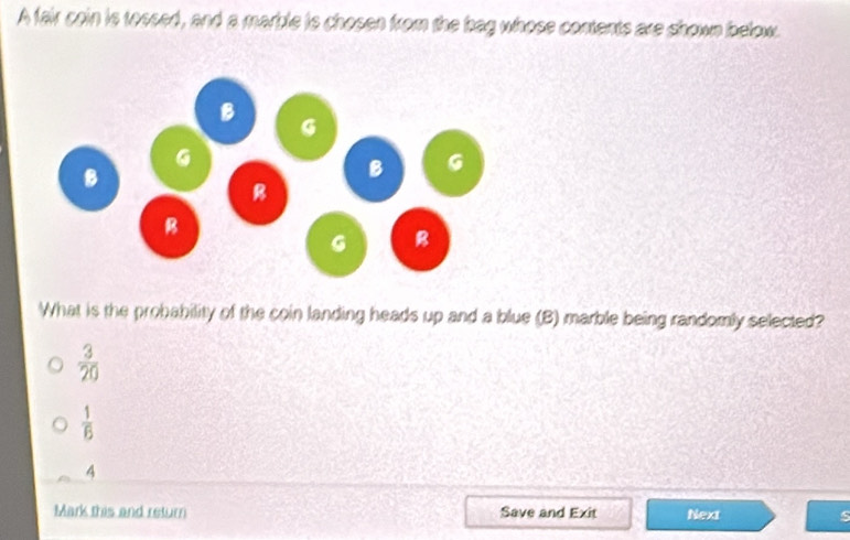 A fair coin is tossed, and a marble is chosen from the bag whose contents are shown below.
What is the probability of the coin landing heads up and a blue (B) marble being randomly selected?
 3/20 
 1/6 
4
Mark this and return Save and Exit Next s