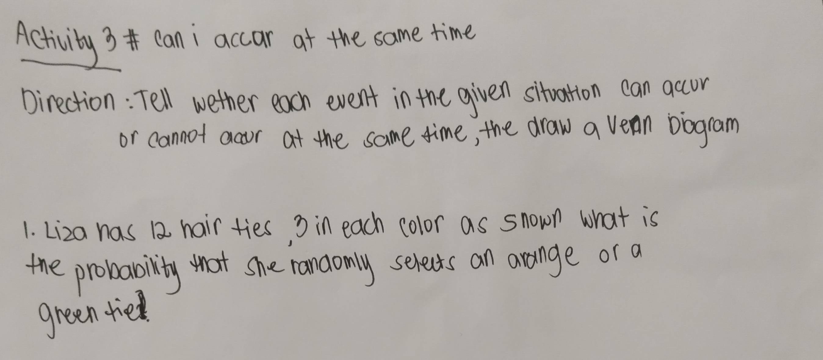 Activity 3 can i accar at the same time 
Direction: Tell wether each event in the given sitoation can accur 
or cannot acor at the same time, the draw a vean biogram 
1. Liza has 12 hair ties, 3 in each color as snown what is 
the probability that she randomly selects an arange or a 
green tie