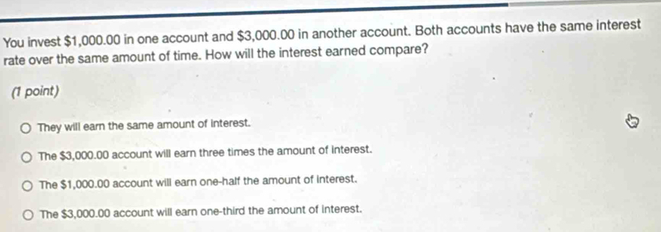 You invest $1,000.00 in one account and $3,000.00 in another account. Both accounts have the same interest
rate over the same amount of time. How will the interest earned compare?
(1 point)
They will earn the same amount of interest.
The $3,000.00 account will earn three times the amount of interest.
The $1,000.00 account will earn one-half the amount of interest.
The $3,000.00 account will earn one-third the amount of interest.