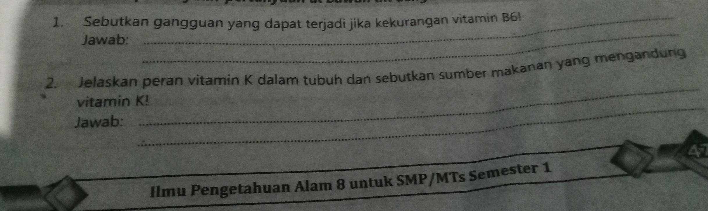 Sebutkan gangguan yang dapat terjadi jika kekurangan vitamin B6! 
Jawab: 
_ 
_ 
2. Jelaskan peran vitamin K dalam tubuh dan sebutkan sumber makanan yang mengandung 
_ 
vitamin K! 
Jawab: 
Ilmu Pengetahuan Alam 8 untuk SMP/MTs Semester 1