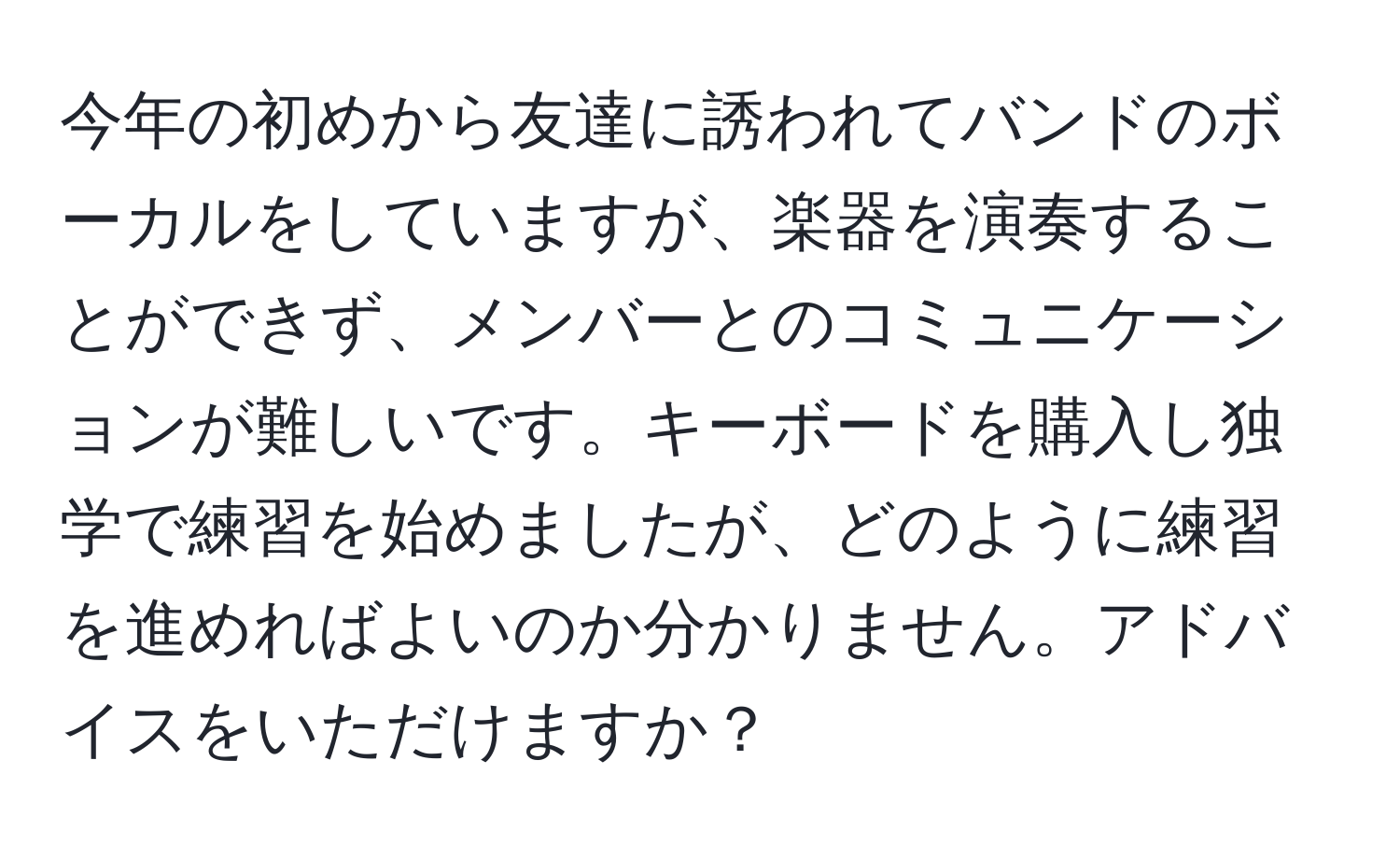 今年の初めから友達に誘われてバンドのボーカルをしていますが、楽器を演奏することができず、メンバーとのコミュニケーションが難しいです。キーボードを購入し独学で練習を始めましたが、どのように練習を進めればよいのか分かりません。アドバイスをいただけますか？