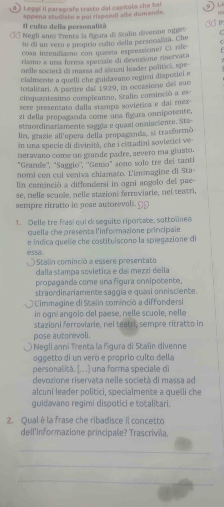 9
8  Leggí il paragrafo tratto dal capítolo che hai L
appena studiato e poi rispondi alle domande.
n(
Il culto della personalità
P
Negli anni Trenta la figura di Stalin divenne ogget
C
to di un vero e proprío culto della personalità. Che
c
cosa intendiamo con questa espressione? Ci rife
f
riamo a una forma speciale di devozione riservata
nelle società di massa ad alcuni leader politici, spe-
cialmente a quelli che guidavano regimi dispotici e
totalitari. A partire dal 1929, in occasione del suo
cinquantesimo compleanno, Stalin cominciò a es-
sere presentato dalla stampa sovietica e dai mez-
zi della propaganda come una figura onnipotente,
straordinariamente saggia e quasi onnisciente. Sta-
lin, grazie all'opera della propaganda, si trasformò
in una specie di divinità, che i cittadini sovietici ve-
neravano come un grande padre, severo ma giusto.
“Grande”, “Saggio”, “Genio” sono solo tre dei tanti
nomi con cui veniva chiamato. L’immagine di Sta-
lin cominciò a diffondersi in ogni angolo del pae-
se, nelle scuole, nelle stazioni ferroviarie, nei teatri,
sempre ritratto in pose autorevoli.
1. Delle tre frasi qui di seguito riportate, sottolinea
quella che presenta l’informazione principale
e indica quelle che costituiscono la spiegazione di
essa.
Stalin cominciò a essere presentato
dalla stampa sovietica e dai mezzi della
propaganda come una figura onnipotente,
straordinariamente saggia e quasi onnisciente.
L'immagine di Stalin cominciò a diffondersi
in ogni angolo del paese, nelle scuole, nelle
stazioni ferroviarie, nei teatri, sempre ritratto in
pose autorevoli.
Negli anni Trenta la figura di Stalin divenne
oggetto di un vero e proprio culto della
personalità. [...] una forma speciale di
devozione riservata nelle società di massa ad
alcuni leader politici, specialmente a quelli che
guidavano regimi dispotici e totalitari.
2. Qual è la frase che ribadisce il concetto
dell’informazione principale? Trascrivila.
_
_
_