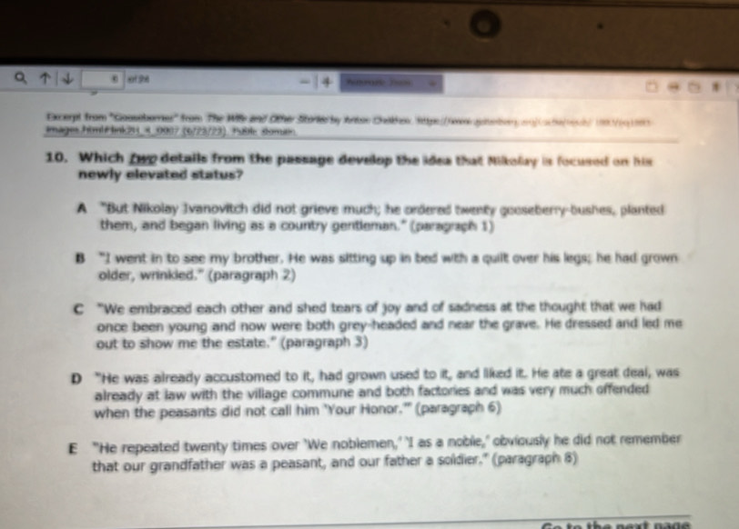 01 98
Excerpt from ''Goosoborres'' from The Wile and Other Stork by Arton Chihex, Rittpe//reeigetember mn|Cache/rch)199/19199
Images Fim² Fink2H_4_0007 (6/23/23). 18le somatin
10. Which fwp details from the passage develop the idea that Milkolay is focused on his
newly elevated status?
A "But Nikolay Ivanovitch did not grieve much; he ordered twenty gooseberry-bushes, planted
them, and began living as a country gentleman." (paragraph 1)
B “I went in to see my brother. He was sitting up in bed with a quilt over his legs; he had grown
older, wrinkied." (paragraph 2)
C “We embraced each other and shed tears of joy and of sadness at the thought that we had
once been young and now were both grey-headed and near the grave. He dressed and led me
out to show me the estate." (paragraph 3)
D “He was already accustomed to it, had grown used to it, and liked it. He ate a great deal, was
already at law with the village commune and both factories and was very much offended
when the peasants did not call him 'Your Honor.' (paragraph 6)
E "He repeated twenty times over 'We noblemen,' 'I as a noble,' obviously he did not remember
that our grandfather was a peasant, and our father a soldier." (paragraph 8)