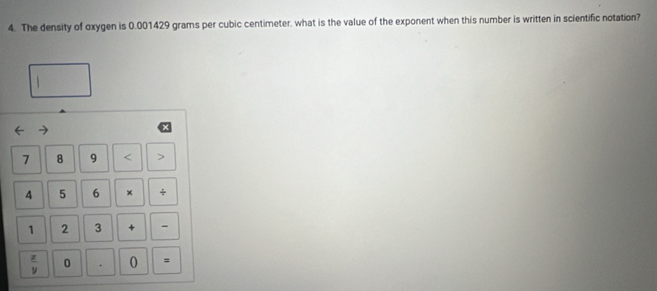 The density of oxygen is 0.001429 grams per cubic centimeter. what is the value of the exponent when this number is written in scientific notation?
7 8 9 < >
4 5 6 × /
1 2 3 +
 x/y  0 . 0 =